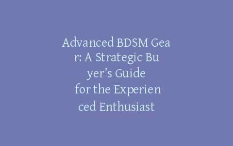 Advanced BDSM Gear: A Strategic Buyer’s Guide for the Experienced Enthusiast