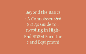 Beyond the Basics: A Connoisseur’s Guide to Investing in High-End BDSM Furniture and Equipment