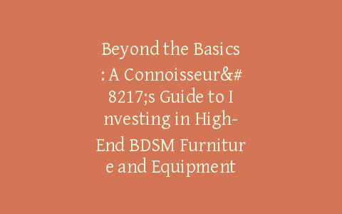 Beyond the Basics: A Connoisseur’s Guide to Investing in High-End BDSM Furniture and Equipment