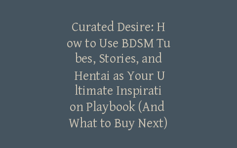 Curated Desire: How to Use BDSM Tubes, Stories, and Hentai as Your Ultimate Inspiration Playbook (And What to Buy Next)