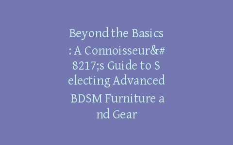 Beyond the Basics: A Connoisseur’s Guide to Selecting Advanced BDSM Furniture and Gear