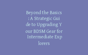 Beyond the Basics: A Strategic Guide to Upgrading Your BDSM Gear for Intermediate Explorers