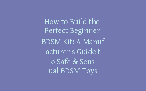 How to Build the Perfect Beginner BDSM Kit: A Manufacturer’s Guide to Safe & Sensual BDSM Toys