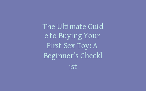 The Ultimate Guide to Buying Your First Sex Toy: A Beginner’s Checklist