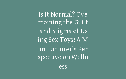 Is It Normal? Overcoming the Guilt and Stigma of Using Sex Toys: A Manufacturer’s Perspective on Wellness