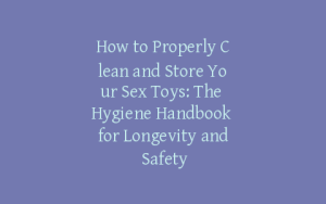 How to Properly Clean and Store Your Sex Toys: The Hygiene Handbook for Longevity and Safety