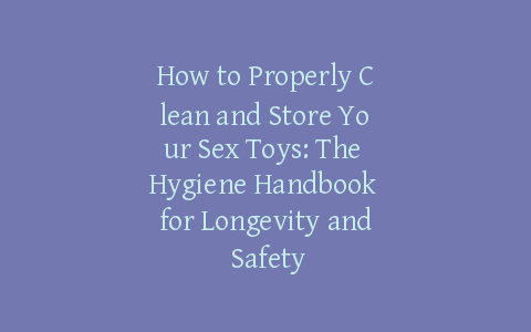 How to Properly Clean and Store Your Sex Toys: The Hygiene Handbook for Longevity and Safety
