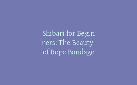 Shibari for Beginners: The Beauty of Rope Bondage