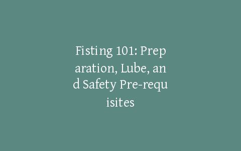 Fisting 101: Preparation, Lube, and Safety Pre-requisites